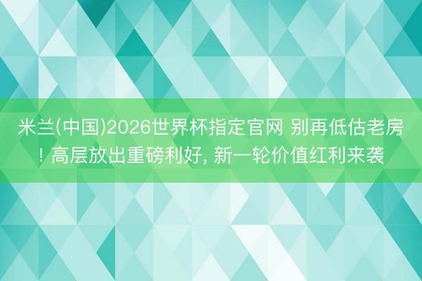 米兰(中国)2026世界杯指定官网 别再低估老房! 高层放出重磅利好, 新一轮价值红利来袭