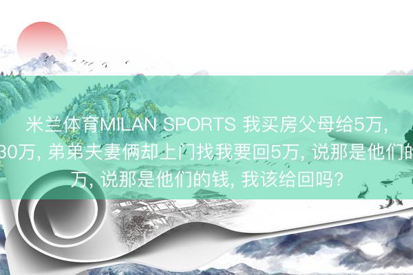 米兰体育MILAN SPORTS 我买房父母给5万, 弟弟买房父母给30万, 弟弟夫妻俩却上门找我要回5万, 说那是他们的钱, 我该给回吗?