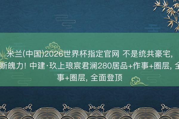 米兰(中国)2026世界杯指定官网 不是统共豪宅， 齐有如斯魄力! 中建·玖上琅宸君澜280居品+作事+圈层， 全面登顶