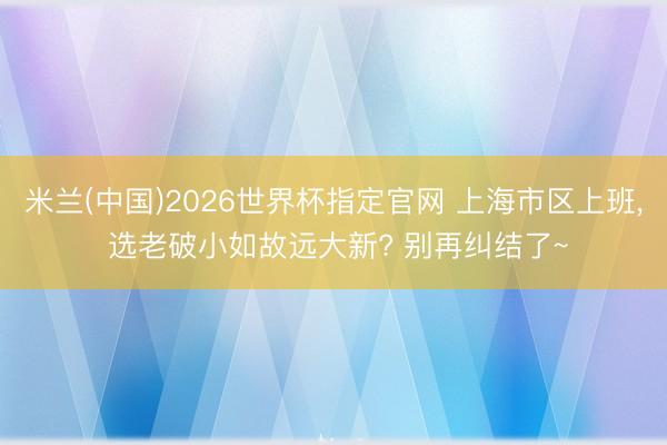 米兰(中国)2026世界杯指定官网 上海市区上班, 选老破小如故远大新? 别再纠结了~