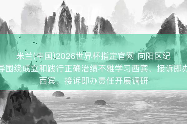 米兰(中国)2026世界杯指定官网 向阳区纪委监委主能力导围绕成立和践行正确治绩不雅学习西宾、接诉即办责任开展调研