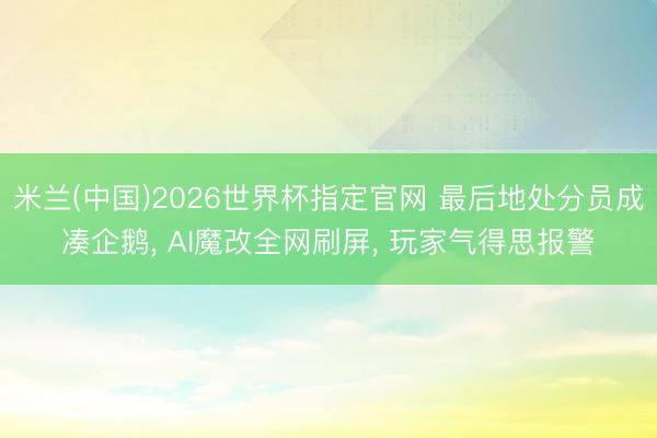 米兰(中国)2026世界杯指定官网 最后地处分员成凑企鹅, AI魔改全网刷屏, 玩家气得思报警