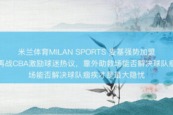 米兰体育MILAN SPORTS 麦基强势加盟北京男篮,宿将再战CBA激励球迷热议,靠外助救场能否解决球队痼疾才是最大隐忧
