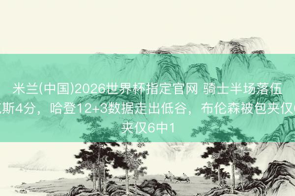 米兰(中国)2026世界杯指定官网 骑士半场落伍尼克斯4分,哈登12+3数据走出低谷,布伦森被包夹仅6中1