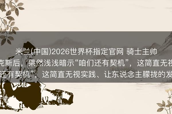 米兰(中国)2026世界杯指定官网 骑士主帅阿特金森在客场不敌尼克斯后,果然浅浅暗示“咱们还有契机”,这简直无视实践、让东说念主朦拢的发言
