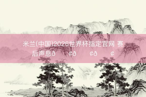 米兰(中国)2026世界杯指定官网 赛后声息📢📢📢