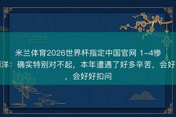 米兰体育2026世界杯指定中国官网 1-4惨败！刘洋：确实特别对不起，本年遭遇了好多辛苦，会好好扣问