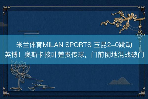 米兰体育MILAN SPORTS 玉昆2-0跳动英博！奥斯卡接叶楚贵传球，门前倒地混战破门