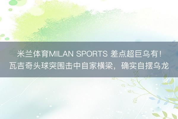 米兰体育MILAN SPORTS 差点超巨乌有!瓦吉奇头球突围击中自家横梁,确实自摆乌龙