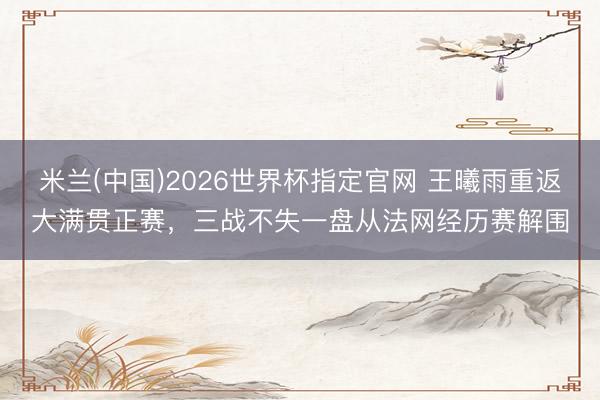 米兰(中国)2026世界杯指定官网 王曦雨重返大满贯正赛,三战不失一盘从法网经历赛解围