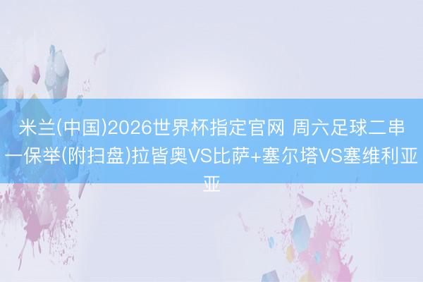 米兰(中国)2026世界杯指定官网 周六足球二串一保举(附扫盘)拉皆奥VS比萨+塞尔塔VS塞维利亚