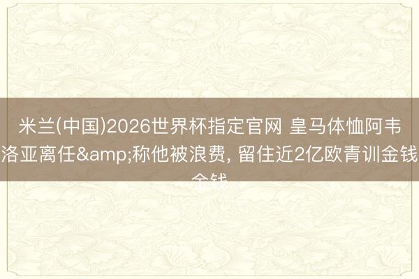 米兰(中国)2026世界杯指定官网 皇马体恤阿韦洛亚离任&称他被浪费， 留住近2亿欧青训金钱