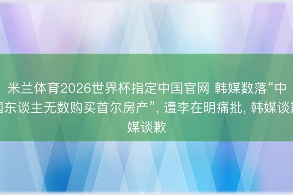 米兰体育2026世界杯指定中国官网 韩媒数落“中国东谈主无数购买首尔房产”, 遭李在明痛批, 韩媒谈歉