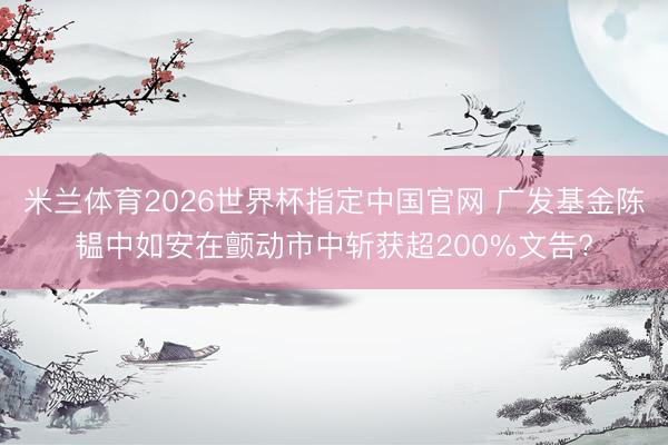 米兰体育2026世界杯指定中国官网 广发基金陈韫中如安在颤动市中斩获超200%文告?