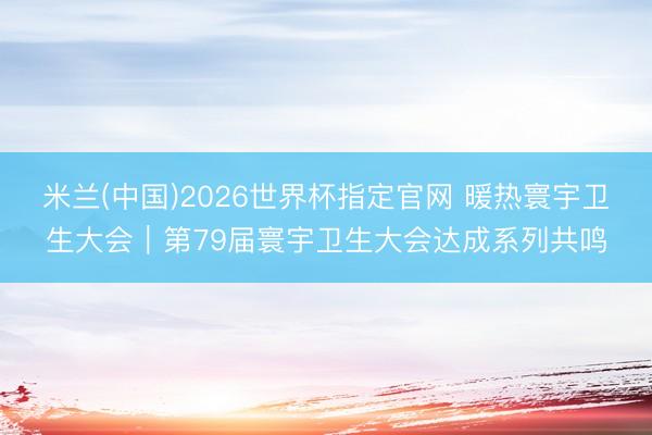米兰(中国)2026世界杯指定官网 暖热寰宇卫生大会|第79届寰宇卫生大会达成系列共鸣