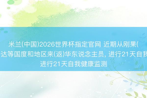 米兰(中国)2026世界杯指定官网 近期从刚果(金)和乌干达等国度和地区来(返)华东说念主员, 进行21天自我健康监测