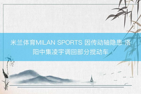 米兰体育MILAN SPORTS 因传动轴隐患 洛阳中集凌宇调回部分搅动车