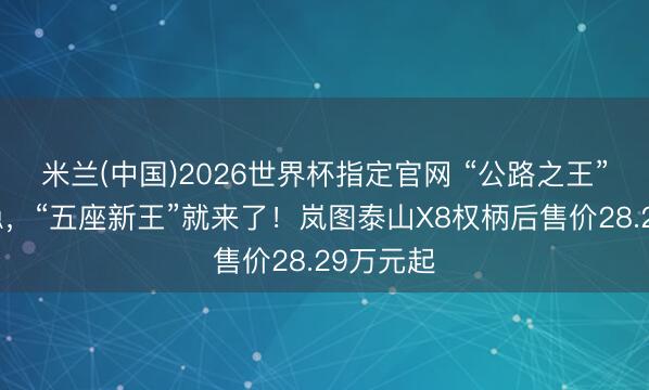 米兰(中国)2026世界杯指定官网 “公路之王”还没坐稳,“五座新王”就来了!岚图泰山X8权柄后售价28.29万元起