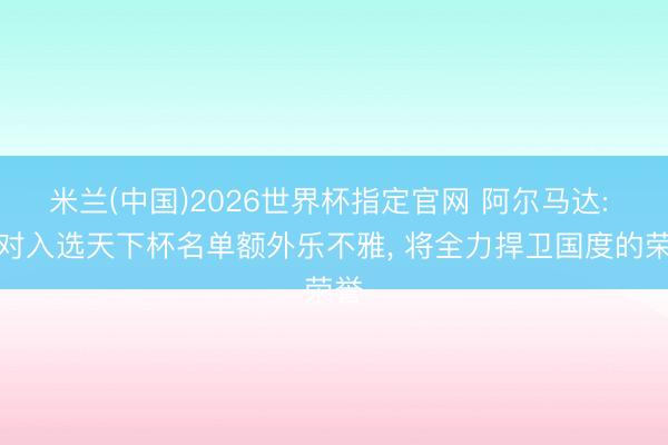 米兰(中国)2026世界杯指定官网 阿尔马达: 我对入选天下杯名单额外乐不雅, 将全力捍卫国度的荣誉