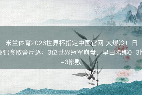 米兰体育2026世界杯指定中国官网 大爆冷!日乒亚锦赛取舍斥逐:3位世界冠军崩盘,早田希娜0-3惨败