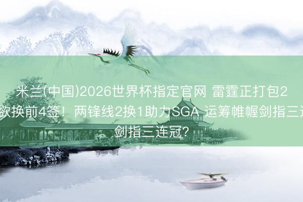 米兰(中国)2026世界杯指定官网 雷霆正打包2首轮欲换前4签！两锋线2换1助力SGA 运筹帷幄剑指三连冠？