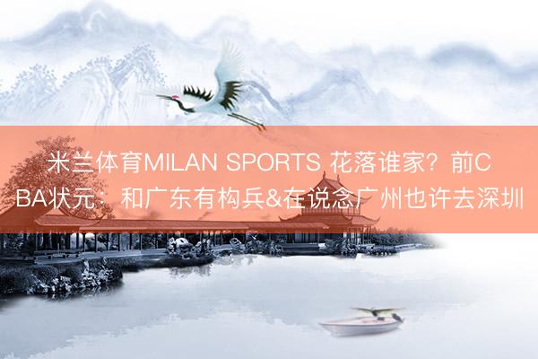 米兰体育MILAN SPORTS 花落谁家?前CBA状元:和广东有构兵&在说念广州也许去深圳