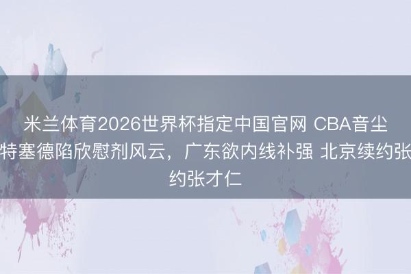 米兰体育2026世界杯指定中国官网 CBA音尘!怀特塞德陷欣慰剂风云,广东欲内线补强 北京续约张才仁