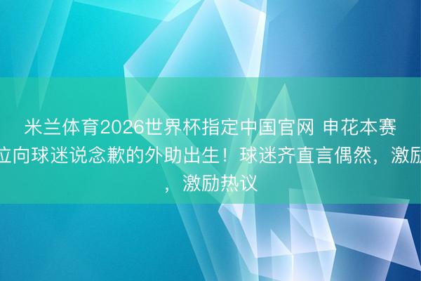 米兰体育2026世界杯指定中国官网 申花本赛季首位向球迷说念歉的外助出生！球迷齐直言偶然，激励热议
