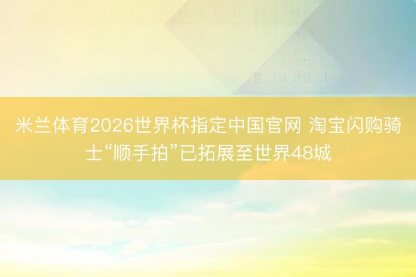 米兰体育2026世界杯指定中国官网 淘宝闪购骑士“顺手拍”已拓展至世界48城