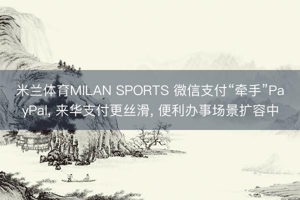 米兰体育MILAN SPORTS 微信支付“牵手”PayPal, 来华支付更丝滑, 便利办事场景扩容中