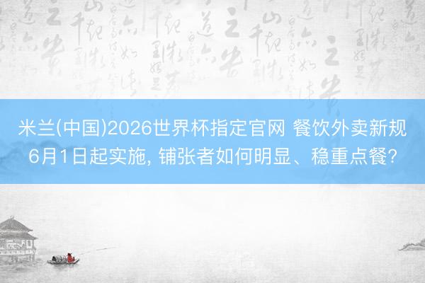 米兰(中国)2026世界杯指定官网 餐饮外卖新规6月1日起实施, 铺张者如何明显、稳重点餐?