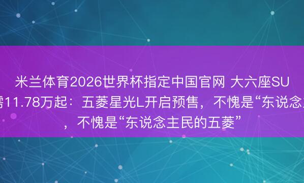 米兰体育2026世界杯指定中国官网 大六座SUV预售价仅需11.78万起:五菱星光L开启预售,不愧是“东说念主民的五菱”