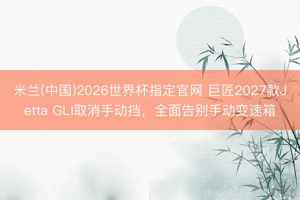 米兰(中国)2026世界杯指定官网 巨匠2027款Jetta GLI取消手动挡,全面告别手动变速箱