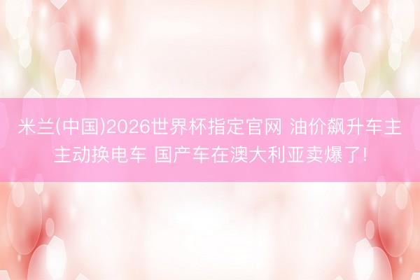 米兰(中国)2026世界杯指定官网 油价飙升车主主动换电车 国产车在澳大利亚卖爆了!
