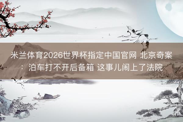米兰体育2026世界杯指定中国官网 北京奇案:泊车打不开后备箱 这事儿闹上了法院