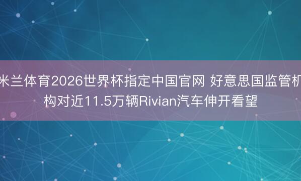 米兰体育2026世界杯指定中国官网 好意思国监管机构对近11.5万辆Rivian汽车伸开看望