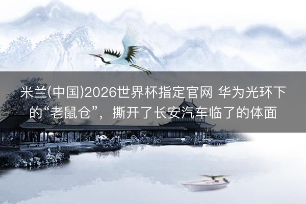 米兰(中国)2026世界杯指定官网 华为光环下的“老鼠仓”,撕开了长安汽车临了的体面