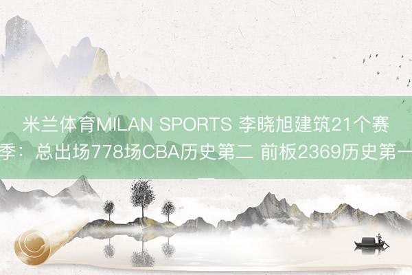 米兰体育MILAN SPORTS 李晓旭建筑21个赛季:总出场778场CBA历史第二 前板2369历史第一