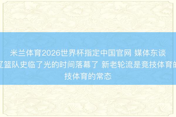 米兰体育2026世界杯指定中国官网 媒体东谈主：辽篮队史临了光的时间落幕了 新老轮流是竞技体育的常态