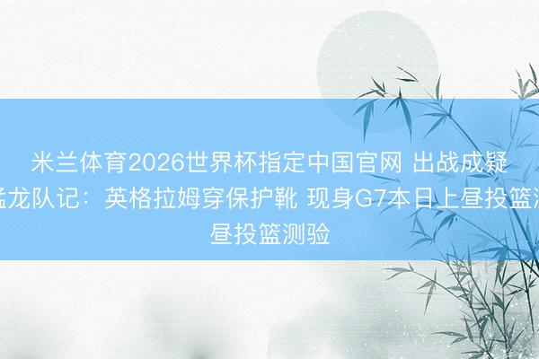 米兰体育2026世界杯指定中国官网 出战成疑!猛龙队记:英格拉姆穿保护靴 现身G7本日上昼投篮测验