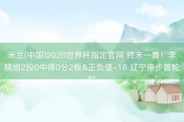 米兰(中国)2026世界杯指定官网 终末一舞!李晓旭2投0中得0分2板&正负值-18 辽宁停步首轮