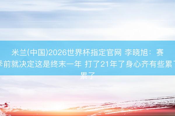 米兰(中国)2026世界杯指定官网 李晓旭：赛季前就决定这是终末一年 打了21年了身心齐有些累了