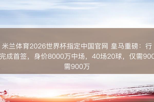 米兰体育2026世界杯指定中国官网 皇马重磅:行将完成首签,身价8000万中场,40场20球,仅需900万