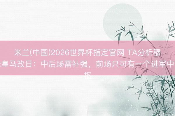 米兰(中国)2026世界杯指定官网 TA分析穆氏皇马改日:中后场需补强,前场只可有一个进军中枢