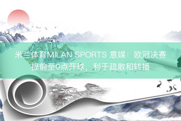 米兰体育MILAN SPORTS 意媒:欧冠决赛提前至0点开球,利于疏散和转播