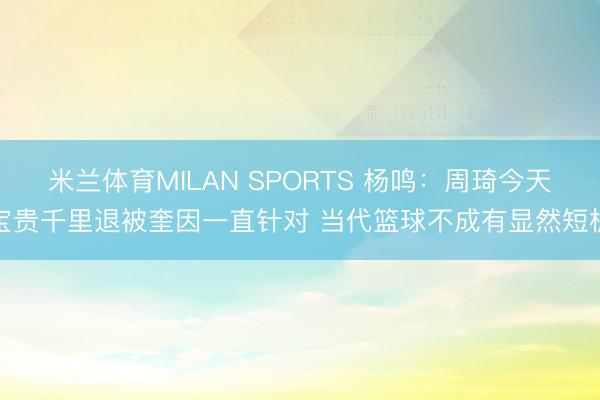 米兰体育MILAN SPORTS 杨鸣:周琦今天宝贵千里退被奎因一直针对 当代篮球不成有显然短板