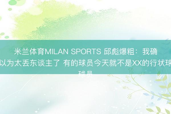 米兰体育MILAN SPORTS 邱彪爆粗：我确实以为太丢东谈主了 有的球员今天就不是XX的行状球员