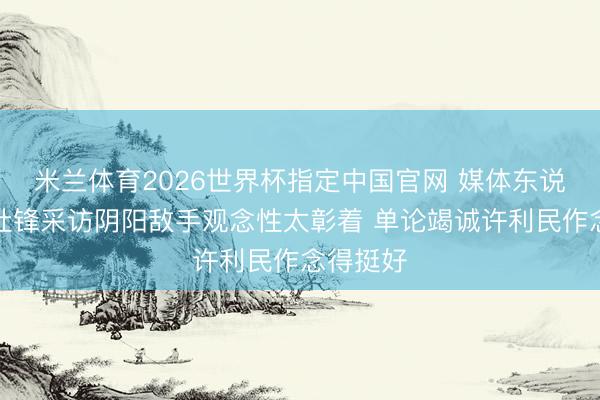 米兰体育2026世界杯指定中国官网 媒体东说念主:杜锋采访阴阳敌手观念性太彰着 单论竭诚许利民作念得挺好