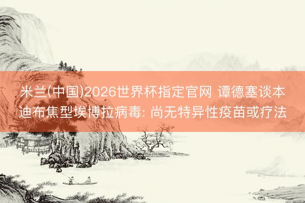 米兰(中国)2026世界杯指定官网 谭德塞谈本迪布焦型埃博拉病毒: 尚无特异性疫苗或疗法