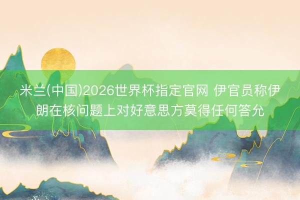 米兰(中国)2026世界杯指定官网 伊官员称伊朗在核问题上对好意思方莫得任何答允